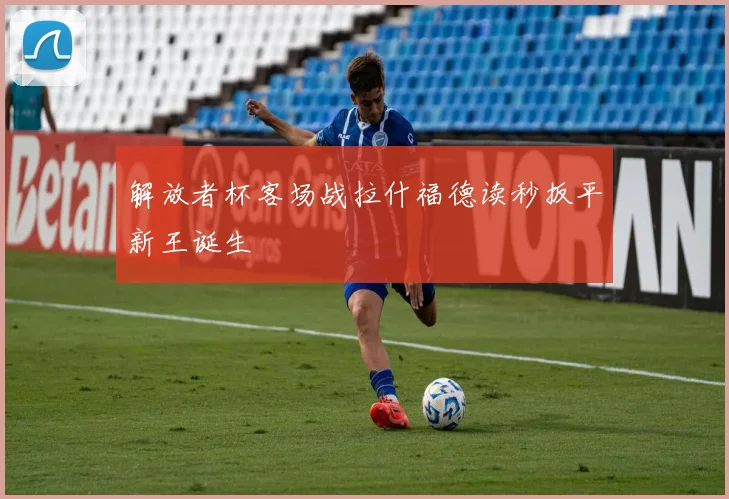 解放者杯客场战拉什福德读秒扳平新王诞生