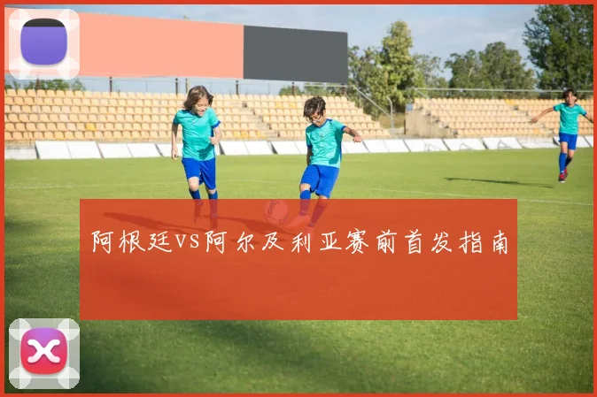 阿根廷vs阿尔及利亚赛前首发指南