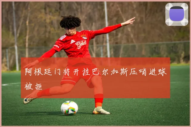 阿根廷门将开挂巴尔加斯压哨进球被拒