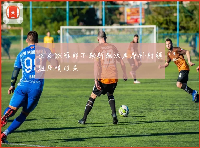 女足欧冠那不勒斯勒沃库森补射锁胜压哨过关