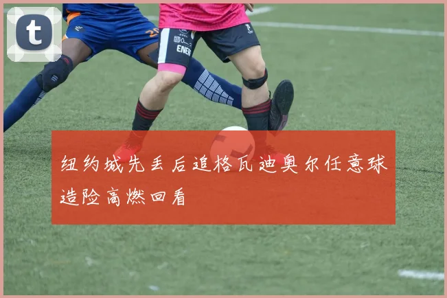 纽约城先丢后追格瓦迪奥尔任意球造险高燃回看