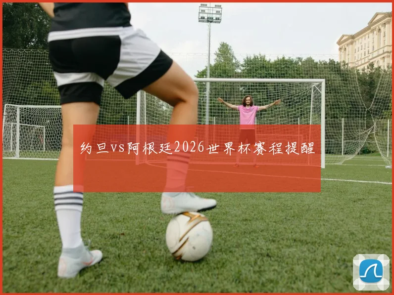 约旦vs阿根廷2026世界杯赛程提醒