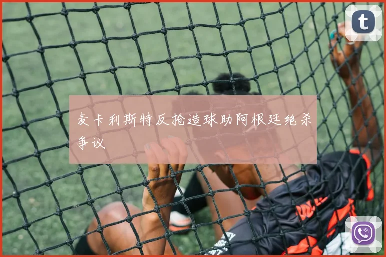 麦卡利斯特反抢造球助阿根廷绝杀争议