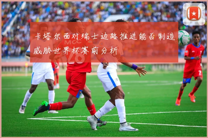 卡塔尔面对瑞士边路推进能否制造威胁世界杯赛前分析