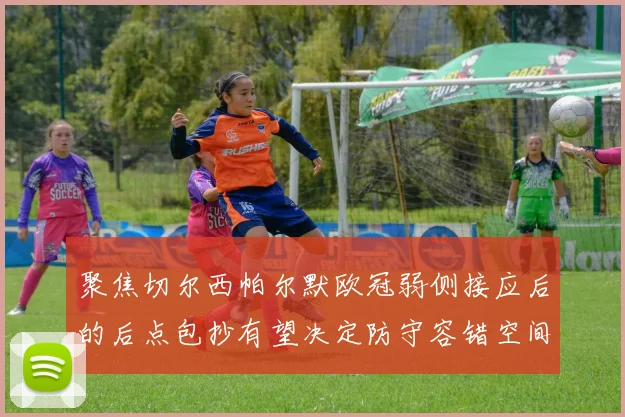 聚焦切尔西帕尔默欧冠弱侧接应后的后点包抄有望决定防守容错空间
