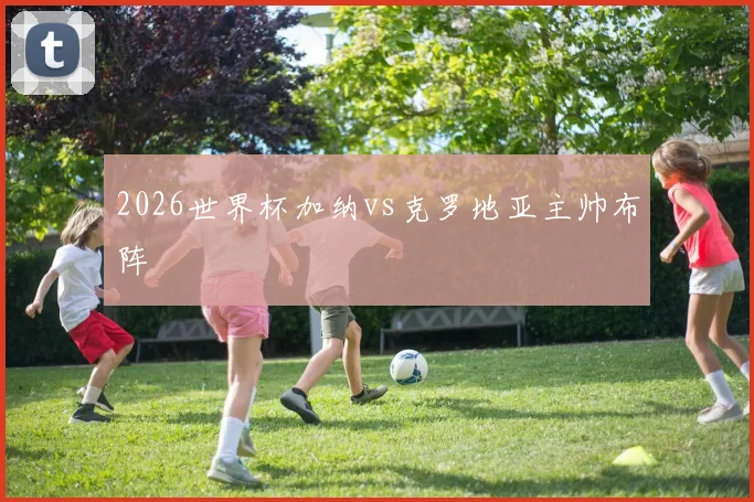 2026世界杯加纳vs克罗地亚主帅布阵