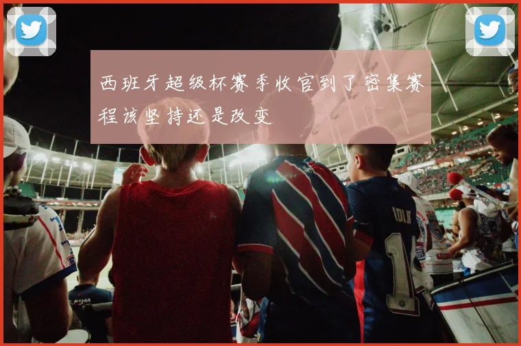 西班牙超级杯赛季收官到了密集赛程该坚持还是改变