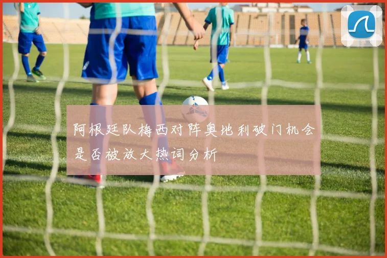 阿根廷队梅西对阵奥地利破门机会是否被放大热词分析