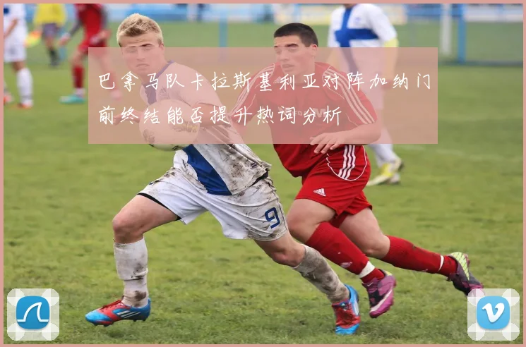 巴拿马队卡拉斯基利亚对阵加纳门前终结能否提升热词分析