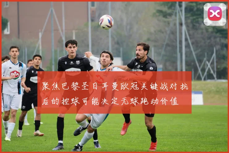 聚焦巴黎圣日耳曼欧冠关键战对抗后的控球可能决定无球跑动价值