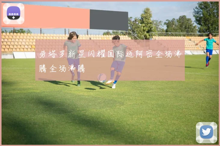 劳塔罗新星闪耀国际迈阿密全场沸腾全场沸腾
