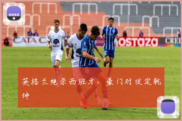 英格兰绝杀西班牙，豪门对攻定乾坤