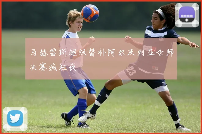 马赫雷斯超级替补阿尔及利亚会师决赛疯狂夜