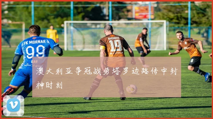 澳大利亚争冠战劳塔罗边路传中封神时刻