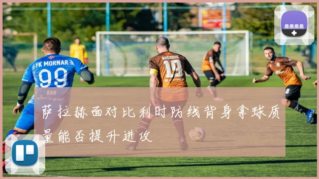 萨拉赫面对比利时防线背身拿球质量能否提升进攻