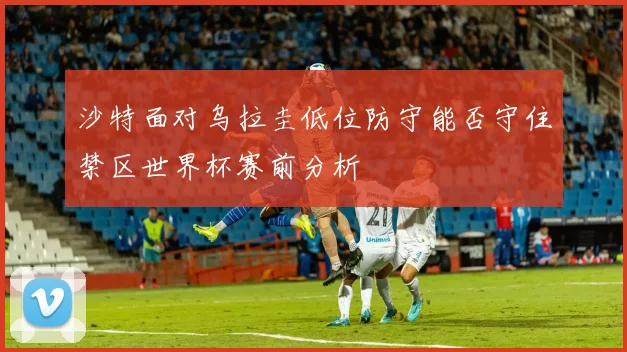 沙特面对乌拉圭低位防守能否守住禁区世界杯赛前分析