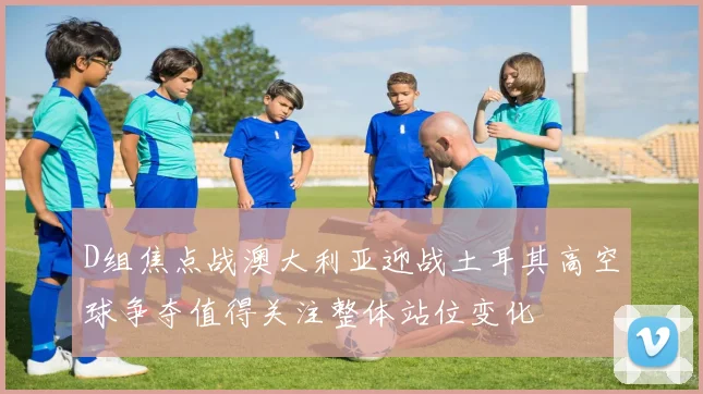 D组焦点战澳大利亚迎战土耳其高空球争夺值得关注整体站位变化