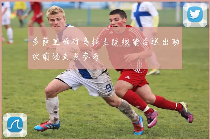 多萨里面对乌拉圭防线能否送出助攻前场支点参考