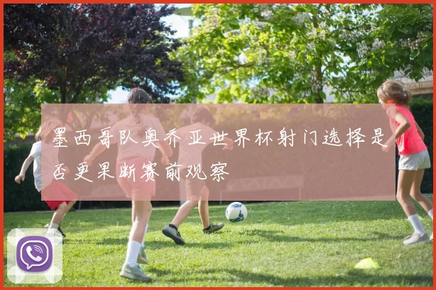 墨西哥队奥乔亚世界杯射门选择是否更果断赛前观察