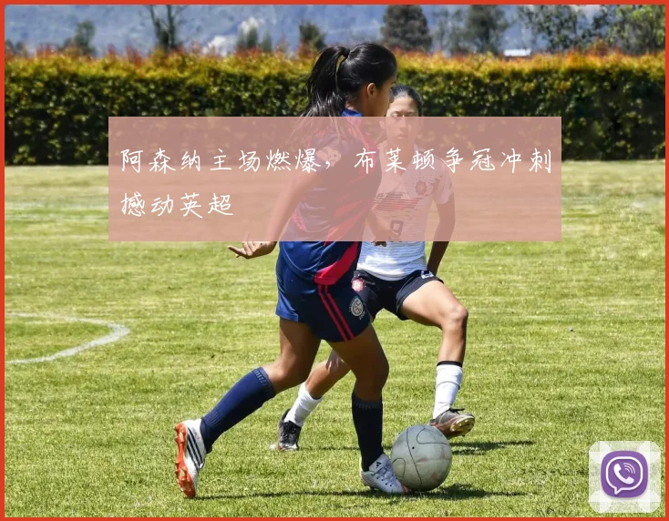 阿森纳主场燃爆，布莱顿争冠冲刺撼动英超