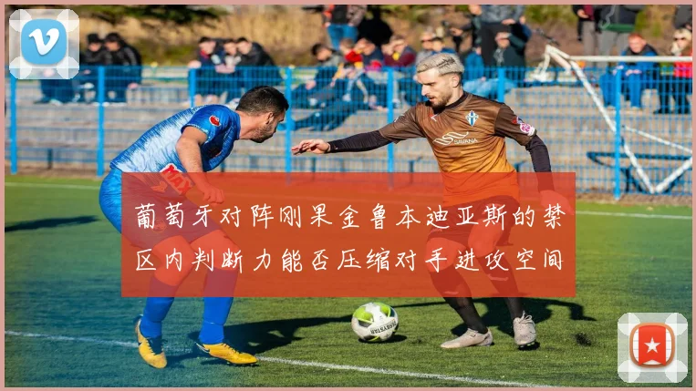 葡萄牙对阵刚果金鲁本迪亚斯的禁区内判断力能否压缩对手进攻空间