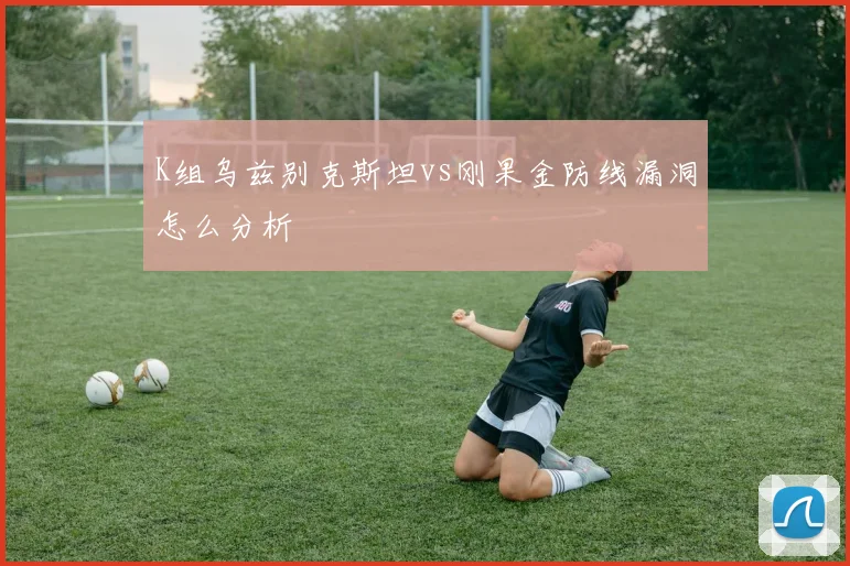 K组乌兹别克斯坦vs刚果金防线漏洞怎么分析