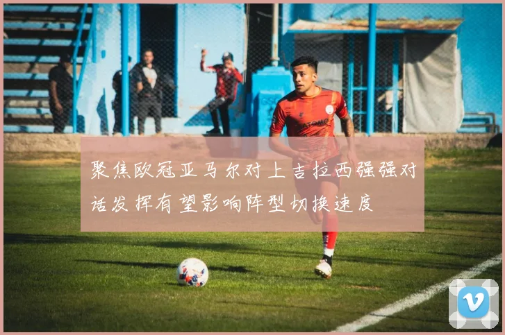 聚焦欧冠亚马尔对上吉拉西强强对话发挥有望影响阵型切换速度