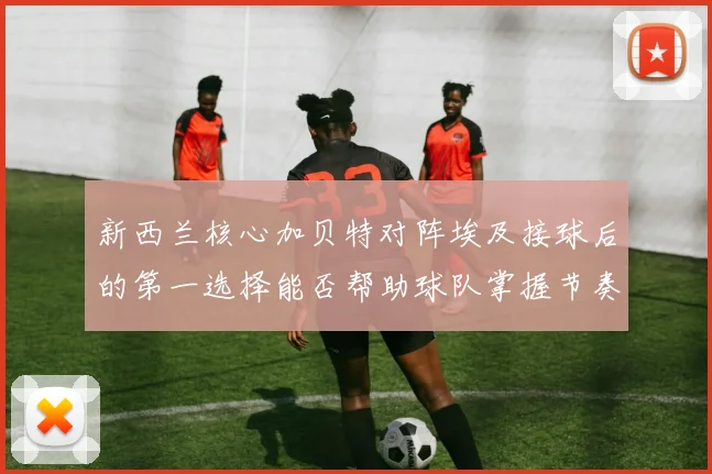 新西兰核心加贝特对阵埃及接球后的第一选择能否帮助球队掌握节奏