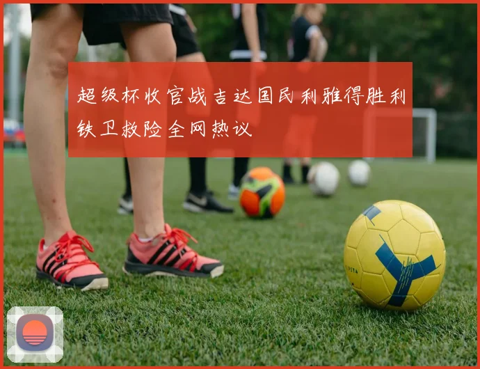 超级杯收官战吉达国民利雅得胜利铁卫救险全网热议