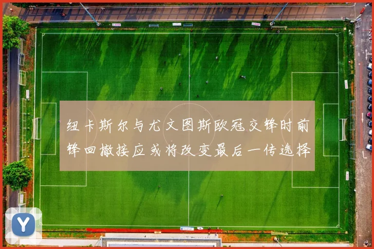 纽卡斯尔与尤文图斯欧冠交锋时前锋回撤接应或将改变最后一传选择