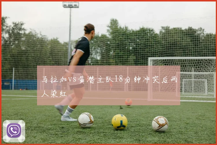 马拉加vs黄潜主队18分钟冲突后两人染红
