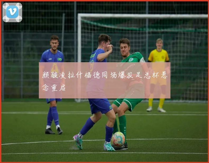 颜骏凌拉什福德同场爆发足总杯悬念重启