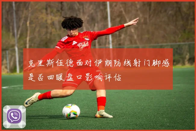 克里斯伍德面对伊朗防线射门脚感是否回暖盘口影响评估