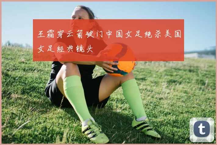 王霜穿云箭破门中国女足绝杀美国女足经典镜头