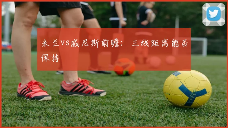米兰vs威尼斯前瞻：三线距离能否保持