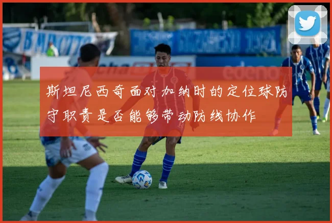 斯坦尼西奇面对加纳时的定位球防守职责是否能够带动防线协作