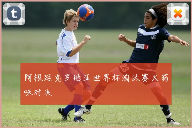 阿根廷克罗地亚世界杯淘汰赛火药味对决