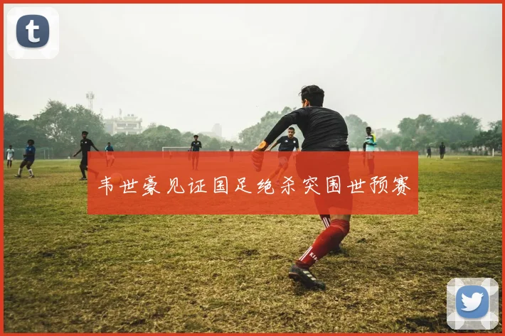 韦世豪见证国足绝杀突围世预赛