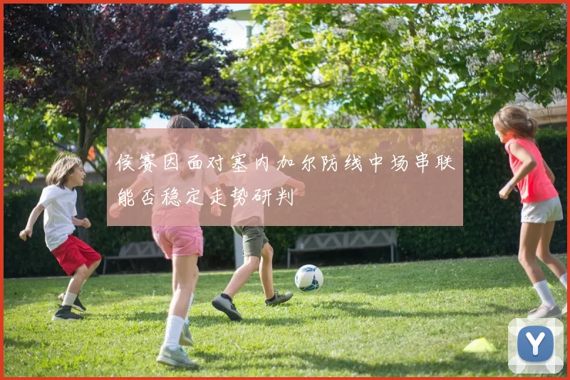 侯赛因面对塞内加尔防线中场串联能否稳定走势研判