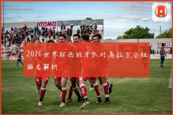 2026世界杯西班牙队对乌拉圭小组排名解析