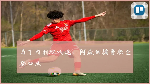 马丁内利双响炮，阿森纳擒曼联全场回放